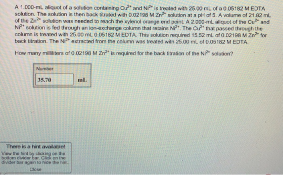 A 1.000-mL aliquot of a solution containing Cu and Ni2 is treated with 25.00 mL of a 0.05182 MEDTA solution. The solution is then back titrated with 0.02198 M Zn2 solution at a pH of 5. A volume of 21.82 mL of the Zn2 solution was needed to reach the xylenol orange end point. A 2.000-mL aliquot of the Cu and Ni2 solution is fed through an ion-exchange column that retains Ni2. The Cu2 that passed through the column is treated with 25.00 mL 0.05182 M EDTA. This solution required 15.52 mL of 0.02198 M Zn2+ for back titration. The Ni2 extracted from the column was treated witn 25.00 mL of 0.05182 M EDTA. How many milliliters of 0.02198 M Zn2 is required for the back titration of the Ni2 solution? Number 35.70 mL There is a hint available! View the hint by clicking on the divider bar again to hide the hint. Close bottom divider bar , Click on the