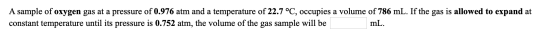 A sample of oxygen gas at a pressure of 0.976 atm and a temperature of 22.7 °C, occupies a volume of 786 mL. If the gas is al