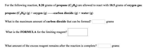 For the following reaction, 8.20 grams of propane (C3Hg) are allowed to react with 18.5 grams of oxygen gas. propane (C3Hg) (
