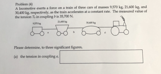 Problem (4) A locomotive exerts a force on a train of three cars of masses 9,570 kg, 21,600 kg, and 30,400 kg, respectively,