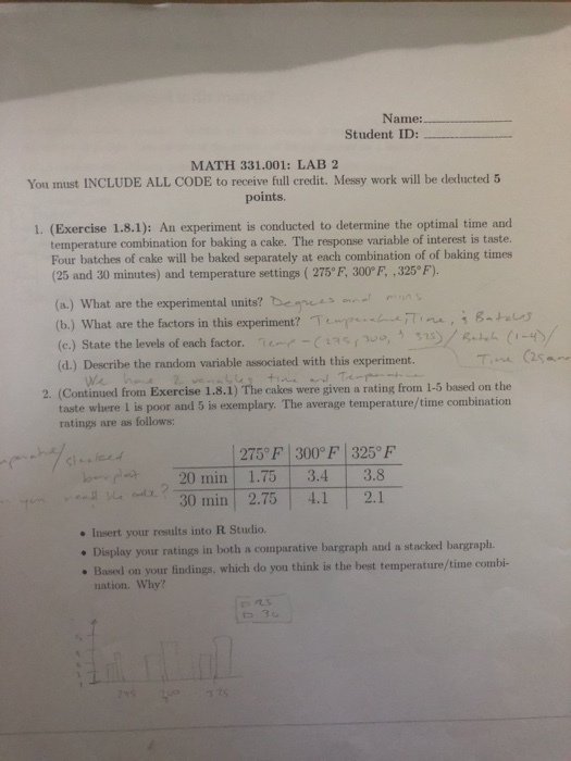Name: Student ID: MATH 331.001: LAB 2 You must INCLUDE ALL CODE to receive full credit. Messy work will be dexducted 5 points. 1. (Exercise 1.8.1): An experiment is conducted to determine the optimal time and temperature combination for baking a cake. The response variable of interest is taste. Four batches of eake will be baked separately at each combination of of baking times (25 and 30 minutes) and temperature settings (275° F, 300°F ,325° F). (a.) What are the experimental units? Dee ) What are the factors in this experiment? /Te叩い«l-rD ne , ; g (e.) State the levels of each factor. 7 e~,--aas r (d.) Describe the random variable associated with this experiment. (Continued from Exercise 1.8.1) The cakes were given a rating from 1-5 based on the taste where 1 is poor and 5 is exemplary. The average temperature/time combination ratings are as follows 2. 275°F 300°F 325 F 20 min 1.75 3.4 3.8 Mİ t-30 min | 2.75 | 4.1 | 2.1 Insert your results into R Studio. . Display your ratings in both a comparative bargraph and a stacked bargraph. Based on your findings, which do you think is the best temperature/time combi- nation. Why? r,几s