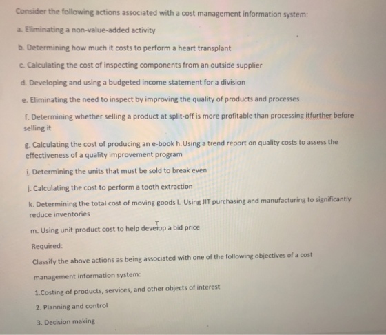 Consider the following actions associated with a cost management information system: a. Eliminating a non-value-added activity b. Determining how much it costs to perform a heart transplant c. Calculating the cost of inspecting components from an outside supplier d. Developing and using a budgeted income statement for a division e. Eliminating the need to inspect by improving the quality of products and processes f. Determining whether selling a product at split-off is more profitable than processing itfurther before selling it g. Calculating the cost of producing an e-book h.Using a trend report on quality costs to assess the effectiveness of a quality improvement program i. Determining the units that must be sold to break even j. Calculating the cost to perform a tooth extraction k. Determining the total cost of moving goods L. Using JIT purchasing and manufacturing to significantly reduce inventories m. Using unit product cost to help deverop a bid price Required Classify the above actions as being associated with one of the following objectives of a cost management information system: 1.Costing of products, services, and other objects of interest 2. Planning and control 3. Decision making