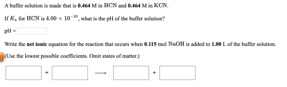 A buffer solution is made that is 0.464 M in HCN and 0.464 M in KCN. If Ka for HCN is 4.00 x 10-10, what is the pH of the buf