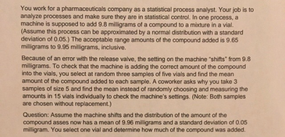 You work for a pharmaceuticals company as a statistical process analyst. Your job is to analyze processes and make sure they