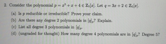 2. Consider the polynomial p = x3 + x +4 € Z5 [2]. Let q = 3x +2 € Z5 [2]. (a) Is p reducible or irreducible? Prove your clai