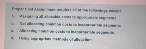 Proper Cost Assignment requires all of the followings except a. Assigning all allocable costs to appropriate segments b. Not