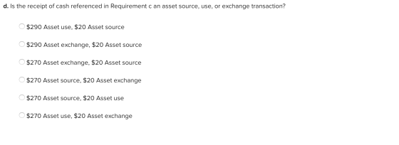 d. Is the receipt of cash referenced in Requirement c an asset source, use, or exchange transaction? $290 Asset use, $20 Asse