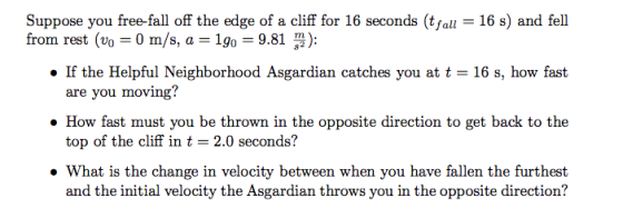 Suppose you free-fall off the edge of a cliff for 16 seconds (tfal 16 s) and fel . If the Helpful Neighborhood Asgardian catches you at t 16 s, how fast How fast must you be thrown in the opposite direction to get back to the . What is the change in velocity between when you have fallen the furthest from rest (0-0 m/s, a-19:,-9.81 3): are you moving? top of the cliff in t-2.0 seconds? and the initial velocity the Asgardian throws you in the opposite direction?