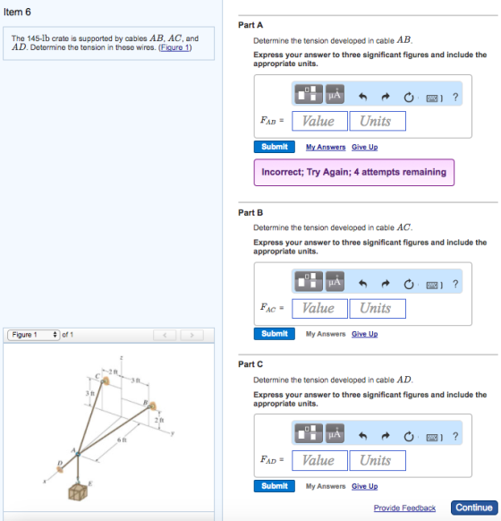 Item 6 Part A The 145-lb crate is supported by cables AB, AC, and AD. Determine the tension in these wires. (Figure 1) Determine the tension developed in cable AB Express your answer to three significant figures and include the appropriate units. FAD-Value Units Submit My Answers Give Up Incorrect; Try Again, 4 attempts remaining Part B Determine the tension developed in cable AC Express your answer to three significant figures and include the appropriate units. FAC- Value Units | Figure 1 of 1 Submit My Answers Give Up Part C Determine the tension developed in cable AD 3 ft Express your answer to three significant figures and include the appropriate units. 2 ft 6 ft FAD-Value Units Submit My Answers Give Up eedb Continue