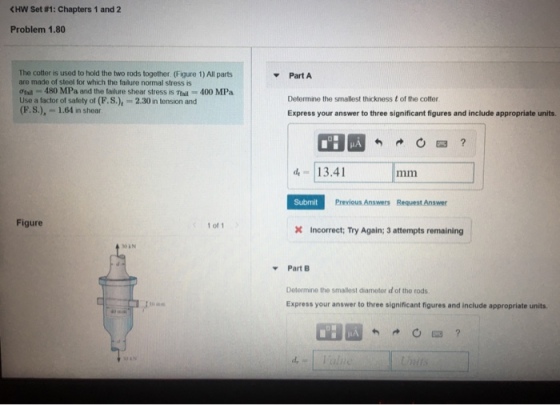 HW Set #1: Chapters 1 and 2 Problem 1.80 The cotter is used to hold the two rods together. (Figure 1) All parts are made of steel for which the falure normal stress is Ơfall-480 MPa and the tadure shear stress is Thi 400 MPa Use a factor of safety of (F.S.),-2.30 in tension and (F.S.),-1.64 in shear Part A Determine the smallest thickness t of the cotter Express your answer to three significant figures and include appropriate units. d- 13.41 Submit Previous Answers Request Answer Figure 1 of 1 Incorrect; Try Again; 3 attempts remaining AN Part B Determine the smallest diameter d of the rods Express your answer to three significant figures and include appropriate units d,