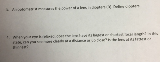 3. An optometrist measures the power of a lens in diopters (D). Define diopters When your eye is relaxed, does the lens have its largest or shortest focal length? In this state, can you see more clearly at a distance or up close? Is the lens at its fattest or thinnest? 4.