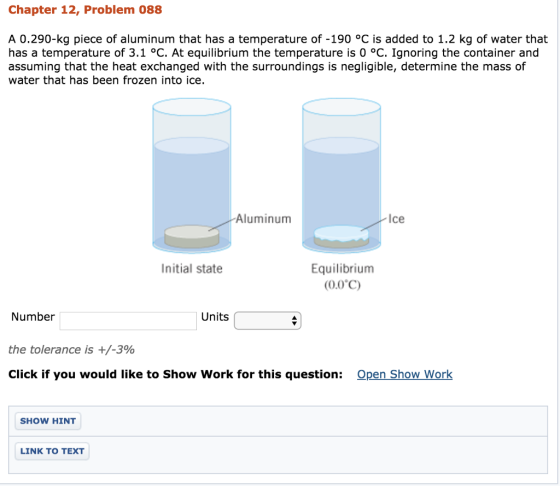 Chapter 12, Problem 088 A 0.290-kg piece of aluminum that has a temperature of -190 °C is added to 1.2 kg of water that has a temperature of 3.1 °C. At equilibrium the temperature is 0 °C. Ignoring the container and assuming that the heat exchanged with the surroundings is negligible, determine the mass of water that has been frozen into ice. Aluminum Ice Equilibrium (0.0?) Initial state Number Units the tolerance is +/-390 Click if you would like to Show Work for this question: Open Show Work SHOW HINT LINK TO TEXT
