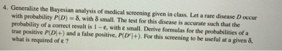 4. Generalize the Bayesian analysis of medical screening given in class. Let a rare disease D occur with probability P(D) = δ, with δ small. The test for this disease is accurate such that the probability of a correct result is 1-e, with e small. Derive formulas for the probabilities of a true positive P(D|+) and a false positive, P(Dl+). For this screening to be useful at a given δ, what is required of e ?