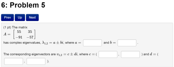 6: Problem 5 Next Prev Up (1 pt) The matrix [ 55 35 A= 91 -57 has complex eigenvalues, A1,2 = a ± bi, where a = and b = The c