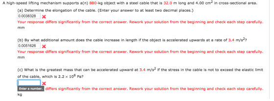 A high-speed lifting mechanism supports a(n) 880-kg object with a steel cable that is 32.0 m long and 4.00 cm2 in cross-sectional area (a) Determine the elongation of the cable. (Enter your answer to at least two decimal places.) 0.0038328X Your response differs significantly from the correct answer. Rework your solution from the beginning and check each step carefully (b) By what additional amount does the cable increase in length if the object is accelerated upwards at a rate of 3.4 m/s2? 0.0051626X Your response differs significantly from the correct answer. Rework your solution from the beginning and check each step carefully (c) What is the greatest mass that can be accelerated upward at 3.4 m/s2 if the stress in the cable is not to exceed the elastic limit of the cable, which is 2.2 x 108 Pa? Enter a number differs significantly from the correct answer. Rework your solution from the beginning and check each step carefully kg