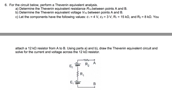 6. For the circuit below, perform a Thevenin equivalent analysis a) Determine the Thevenin equivalent resistance RTHbetween points A and B. b) Determine the Thevenin equivalent voltage VTH between points A and B. c) Let the components have the following values: E 4 V, E2 3 V, R1 15 ko, and R2 8 kQ. You attach a 12 k resistor from A to B. Using parts a) and b), draw the Thevenin equivalent circuit and solve for the current and voltage across the 12 ko resistor.