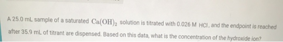 A 25.0 mL sample of a saturated Ca(OH)2 solution is titrated with 0.026 M HCl, and the endpoint is reached after 35.9 mL of t