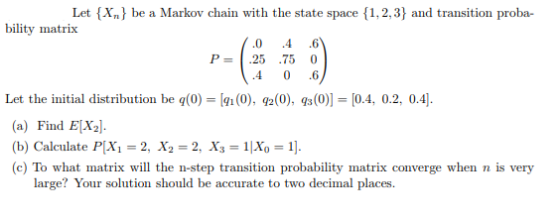 Let (X.) be a Marko chain with the state space (1.2,3) and transition proba- bility matrix 0 4 6 P 25 75 0 4 0 6 Let the initial distribution be q(0) [1(0), q2(0), s(0) [0.4, 0.2, 0.4] (a) Find ELX. (b) Calculate PlX,-2, X,-2, X,-11X,-1]. (c) To what matrix will the n-step transition probability matrix converge when n is very large? Your solution should be accurate to two decimal places.