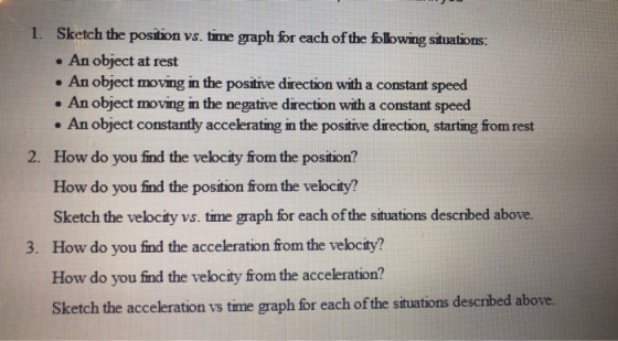 1. Sketch the position vs. time graph for each of the following situations: . An object at rest . An object moving in the positive direction with a constant speed An object moving in the negative direction with a constant speed An object constantly accelerating in the positive direction, starting from rest How do you find the velocity from the position? How do you find the position from the velocity? Sketch the velocity vs. time graph for each ofthe situations described above. 2. 3. How do you find the acceleration from the velocity? How do you find the velocity from the acceleration? Sketch the acceleration vs time graph for each of the situations described above
