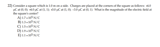 22) Consider a square which is 1.0 m on a side. Charges are placed at the corners of the square as follows: +4.0 Н.С at (0, 0); +4.0 μC at (1, 1); +3.0 HC at (1,0);-30 μC at (0, 1). What is the magnitude of the electric field at the squares center? A) 1.7 x105 N/C B) 1.3 x105 N/C C)1.5 105 N/C D) 1.9 x 105 N/C E1.1 105 N/C