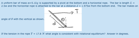 A uniform bar of mass m 5.1kg is supported by a pivot at the bottom and a horizontal rope. The bar is length L = 2.5m and the