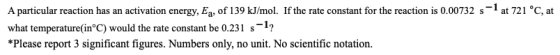 A particular reaction has an activation energy, Eq, of 139 kJ/mol. If the rate constant for the reaction is 0.00732 s-1 at 72