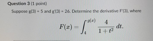 Question 3 (1 point) Suppose g(3) = 5 and g(3) = 26. Determine the derivative F(3), where r9(30) F(x) = La Red 4 1 + t2 dt.
