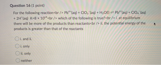 Question 16 (1 point) For the following reaction<br /> Pb**(aq) + ClO3- (aq) + H2O(l) = Pb2+ (aq) + CIO, (aq) + 2H+ (aq) K=8