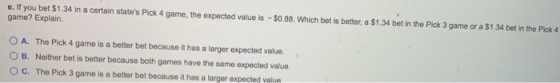 e. If you bet $1.34 in a certain states Pick 4 game, the expected value is - $0.88. Which bet is better, a $1.34 bet in the
