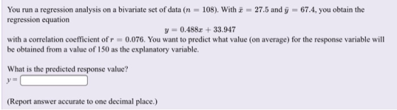 You run a regression analysis on a bivariate set of data (n = 108). With z = 27.5 and у = 67.4, you obtain the regression equation y 0.488z 33.947 with a correlation coefficient of r = 0.076. You want to predict what value (on average) for the response variable will be obtained from a value of 150 as the explanatory variable. What is the predicted response value? (Report answer accurate to one decimal place.)