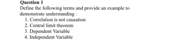 Question1 Define the followving terms and provide an example to demonstrate understanding: 1. Correlation is not causation 2. Central limit theorem 3. Dependent Variable 4. Independent Variable