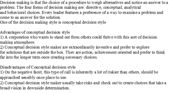 Decision making is that the choice of a procedure to weigh alternatives and notice an answer toa problem. The four foms of decision making are: directive, conceptual, analytical and behavioral choices. Every leader features a preference of a way to examine a problem and come to an answer for the solution. One of the decision making style is conceptual decision style Advantages of conceptual decision style 1) A corporation who wants to stand out from others could thrive with this sort of decision making atmosphere. 2) Conceptual decision style maker are extraordinarily inventive and prefer to explore for solutions that are outside the box. They are action, achievement oriented and prefer to think ar into the longer term once creating necessary choices. Disadvantages of Conceptual decision style 1) On the negative facet, this type of call is inherently a lot ofriskier than others, should be approached sensibly once place to use. 2) Conceptual decision style maker usually take risks and check out to create choices that take a broa d vision in downside determination