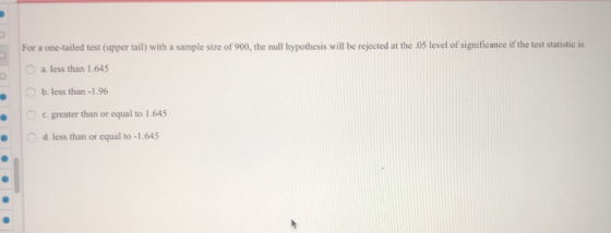 For a one-tailed test (upper tail) with a sample size of 900, the null hypothesis will be rejected at the 05 level of significance if the test statistic is a. less than 1.645 0 b. less than-1.96 c.greater than or equal to 1.645 d. less than or equal to -1.645