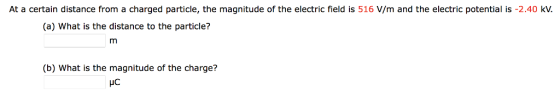 At a certain distance from a charged particle, the magnitude of the electric field is 516 V/m and the electric potential is -2.40 kV. (a) What is the distance to the particle? (b) What is the magnitude of the charge? HC