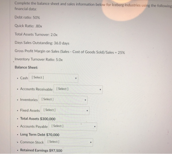 Complete the balance sheet and sales information below for Iceberg Industries using the following financial data: Debt ratio: 50% Quick Ratio: .80x Total Assets Turnover: 2.0x Days Sales Outstanding:36.0 days Gross Profit Margin on Sales (Sales-Cost of Goods Sold)/Sales-25% Inventory Turnover Ratio: 5.0x Balance Sheet: Cash Select ] . Accounts Receivable I Select ] Inventories Select . Fixed Assets [ Select ] . Total Assets $300,000 . Accounts Payable . Long Term Debt $70,000 . Common Stock ISelect . Retained Earnings $97,500