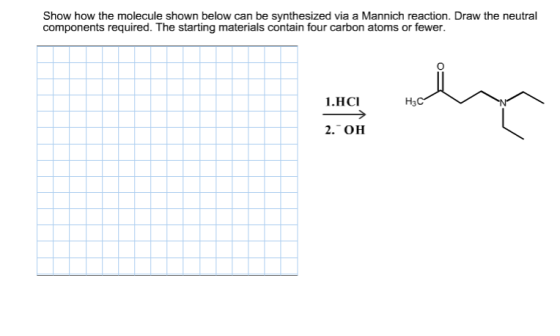 Show how the molecule shown below can be synthesized via a Mannich reaction. Draw the neutral components required. The starting materials contain four carbon atoms or fewer. 1.HCI 2. OH