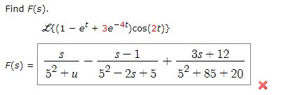 Find F(s). L{(1 - e* + 3e-4t) cos(2t)} S 5-1 F(s) II + 52 + 52 - 2s + 5 3s +12 52 +85 + 20 x