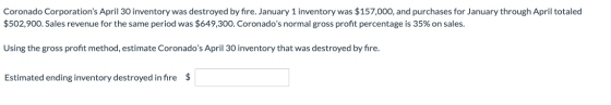 Coronado Corporations April 30 inventory was destroyed by fire. January 1 inventory was $157,000, and purchases for January