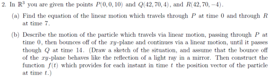 2. In R3 you are given the points P(0,0, 10) and Q(42, 70, 4), and R(42, 70,-4) (a) Find the equation of the linear motion which travels through P at time 0 and through R at time 7 (b) Describe the motion of the particle which travels via linear motion, passing through P at time 0, then bounces off of the ry-plane and continues via a linear motion, until it passes though Q at time 14. (Draw a sketch of the situation, and assume that the bounce off of the ry-plane behaves like the reflection of a light ray in a mirror. Then construct the finadian vides for cerh lastane at time t.)