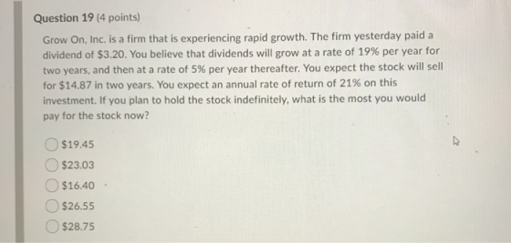 Question 19 (4 points) Grow On, Inc. is a firm that is experiencing rapid growth. The firm yesterday paid a dividend of $3.20