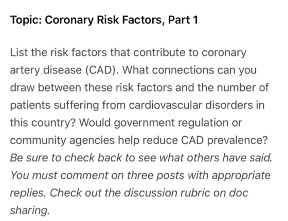 Topic: Coronary Risk Factors, Part 1 List the risk factors that contribute to coronary artery disease (CAD). What connections can you draw between these risk factors and the number of patients suffering from cardiovascular disorders in this country? Would government regulation or community agencies help reduce CAD prevalence? Be sure to check back to see what others have said. You must comment on three posts with appropriate replies. Check out the discussion rubric on doc sharing