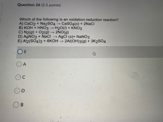 Question 26 (2.5 points) Which of the following is an oxidation-reduction reaction? A) CaCl2 + Na2SO4 CaSO4(s) + 2NaCI B) KOH
