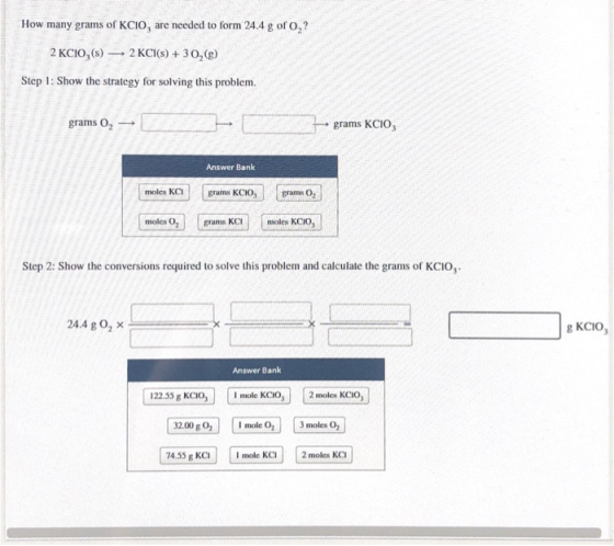 How many grams of KCIO, are needed to form 24.4 g of O,? 2 KCIO,(s) 2 KCI(s) + 30,(g) Step 1: Show the strategy for solving t