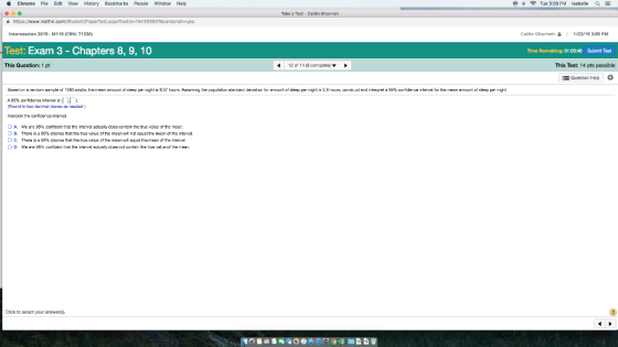 Chrome File Edit View HIstory Bookmarks People window Help Tue 3:09 PM Isabelle aE ke sTest - Caitin Garinalh Ptestid-194383937centerwin-yes Intersession 2019- M119 (CRN: 71336 Caitlin Gharineh | 1/22/19 3:09 PM Test: Exam 3 - Chapters 8, 9, 10 Time Remaining: 01:03b48 Submit Teet This Qucstion: 1 pt 12 of 14倍cormplete) ▼ This Test: 14 pts possiblc 를 Quesionhep . A. we re 35% comfcent that the ntervd actualy does contin te tue volua of the moor. O, B. Thare is a 9E% cherce t the เขe va u° of te maan wil not ocual the mean of the interval. Click to seect your answers