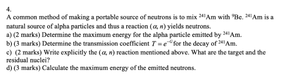 4. A common method of making a portable source of neutrons is to mix 241Am with Be. 241Am is a natural source of alpha particles and thus a reaction (a, n) yields neutrons. a) (2 marks) Determine the maximum energy for the alpha particle emitted by 241Am. b) (3 marks) Determine the transmission coefficient T e Cfor the decay of 241Am. c) (2 marks) Write explicitly the (a, n) reaction mentioned above. What are the target and the residual nuclei? d) (3 marks) Calculate the maximum energy of the emitted neutrons.