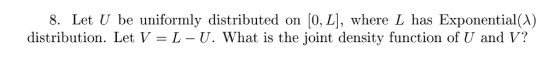 8. Let U be uniformly distributed on [0, L], where L has Exponential(A) distribution. Let V- L - U. What is the joint density function of U and V?