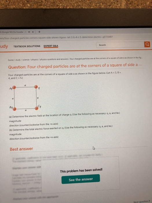 A-Boogie Wit Da Hoodie x + ers/lour-charged-part udy TEXTBOOK SOLUTIONS shown-figure--Jet-3-b-4-c-5-deter 726487 EXPERT O&A Search home / study / science /physics / physics auestions and answers/ four charged particles are at the comers of a square of side s as shown in the tg. Question: Four charged particles are at the corners of a square of side a.. 4, and C 5) particles are at the cormers of a square of side a as shown in the figure below. (Let A 3,8 (a) Determine the electric field at the location of charge q. (Use the following as necessary: q, a, and ke.) magnitude direction (counterclockwise from the x-axis) (b) Determine the total electric force exerted on q (Use the following as necessary: q, a, and ke) magnitude direction (counterclockwise from the -x-axis) Best answer This problem has been solved See the answer