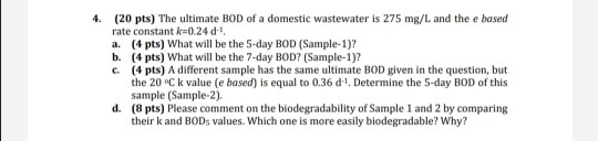 (20 pts) The ultimate BOD of a domestic wastewater is 275 mg/L and the e based rate constant k=0.24 d a. (4 pts) What will be