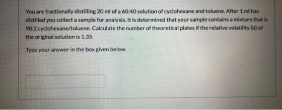 You are fractionally distilling 20 ml of a 60:40 solution of cyclohexane and toluene. After 1 ml has distilled you collect a