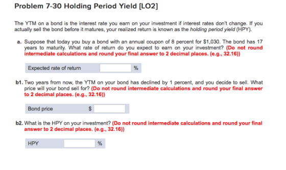 Problem 7-30 Holding Period Yield [LO2] The YTM on a bond is the interest rate you earn on your investment if interest rates dont change. If you actually sell the bond before it matures, your realized return is known as the holding period yield (HPY). a. Suppose that today you buy a bond with an annual coupon of 8 percent for $1,030. The bond has 17 years to maturity. What rate of return do you expect to earn on your investment? (Do not round intermediate calculations and round your final answer to 2 decimal places. (e.g., 32.16)) Expected rate of return b1. Two years from now, the YTM on your bond has declined by 1 percent, and you decide to sell. What price will your bond sell for? (Do not round intermediate calculations and round your final answer to 2 decimal places. (e.g., 32.16) Bond price b2. What is the HPY on your investment? (Do not round intermediate calculations and round your final answer to 2 decimal places. (e.g., 32.16)) HPY